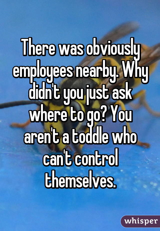 There was obviously employees nearby. Why didn't you just ask where to go? You aren't a toddle who can't control themselves.