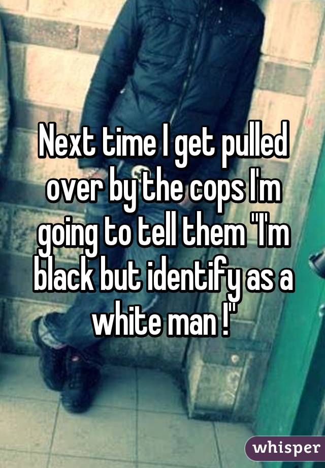 Next time I get pulled over by the cops I'm going to tell them "I'm black but identify as a white man !"