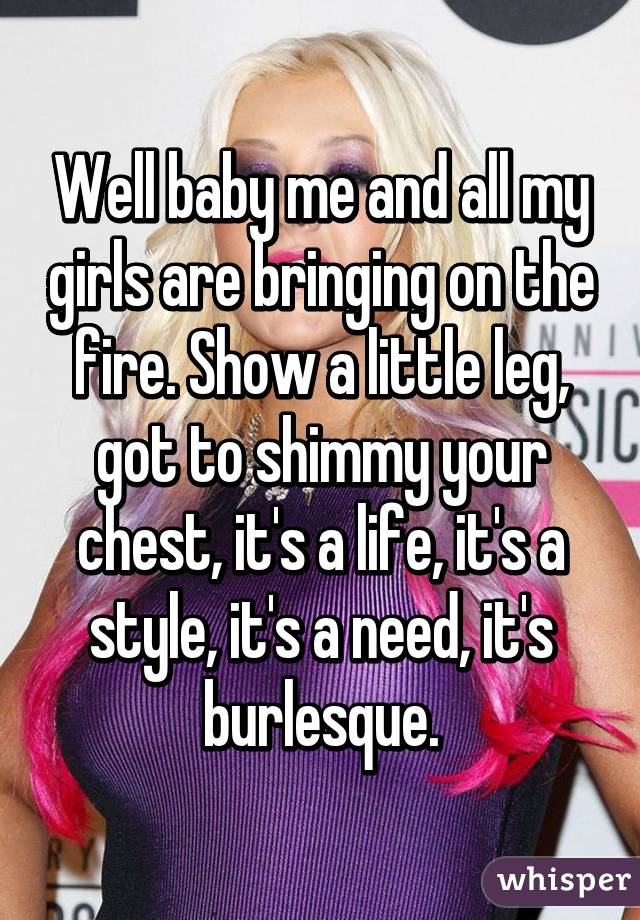 Well baby me and all my girls are bringing on the fire. Show a little leg, got to shimmy your chest, it's a life, it's a style, it's a need, it's burlesque.