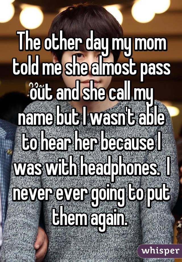 The other day my mom told me she almost pass out and she call my name but I wasn't able to hear her because I was with headphones.  I never ever going to put them again. 