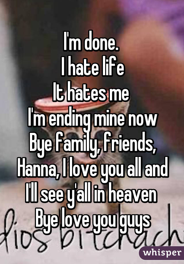 I'm done. 
I hate life
It hates me 
I'm ending mine now
Bye family, friends, Hanna, I love you all and I'll see y'all in heaven 
Bye love you guys