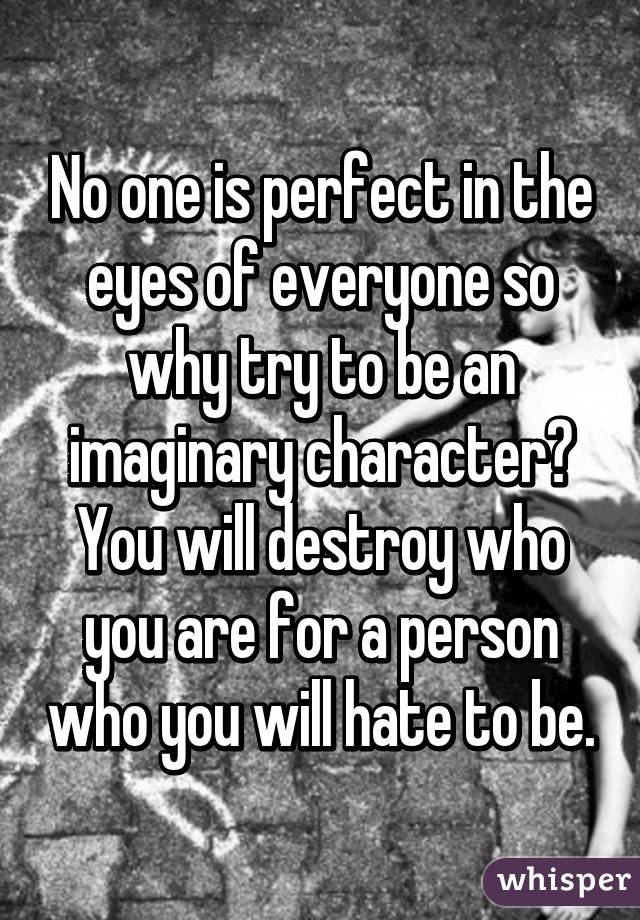 No one is perfect in the eyes of everyone so why try to be an imaginary character? You will destroy who you are for a person who you will hate to be.