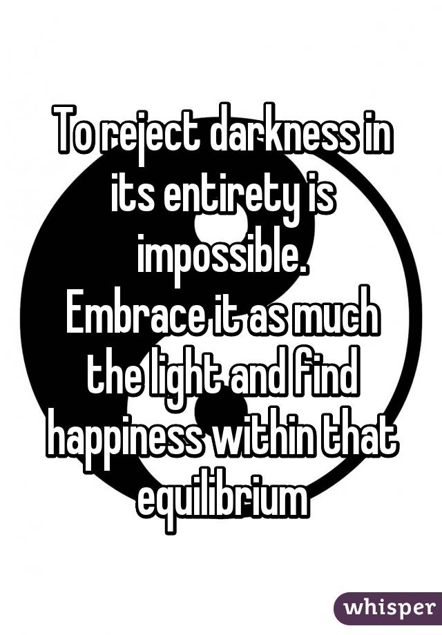 To reject darkness in its entirety is impossible.
Embrace it as much the light and find happiness within that equilibrium