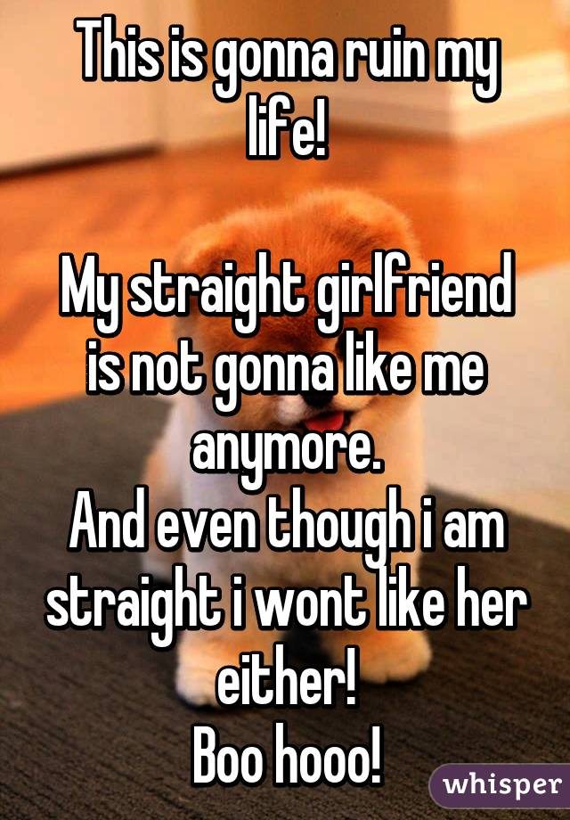 This is gonna ruin my life!

My straight girlfriend is not gonna like me anymore.
And even though i am straight i wont like her either!
Boo hooo!