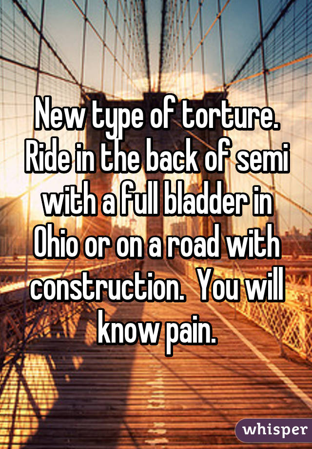 New type of torture. Ride in the back of semi with a full bladder in Ohio or on a road with construction.  You will know pain.