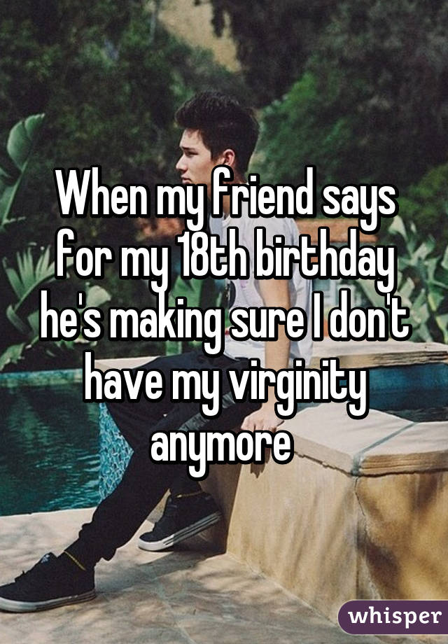 When my friend says for my 18th birthday he's making sure I don't have my virginity anymore 