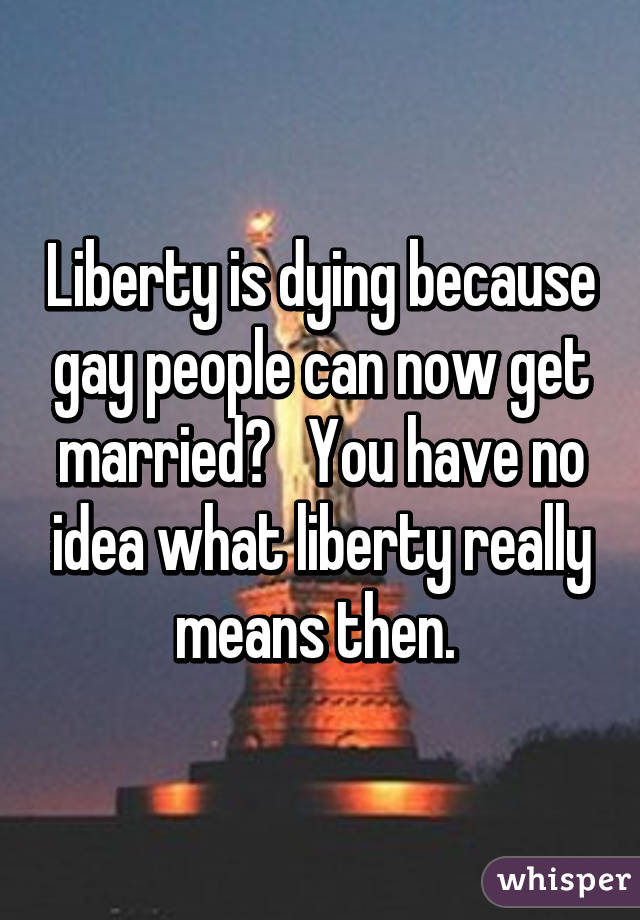 Liberty is dying because gay people can now get married?   You have no idea what liberty really means then. 