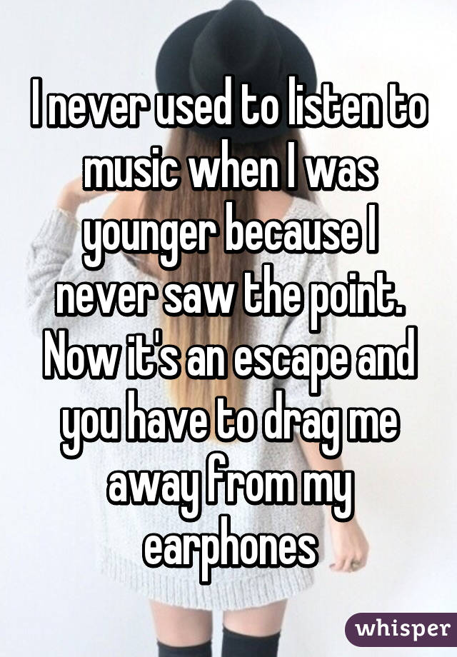 I never used to listen to music when I was younger because I never saw the point. Now it's an escape and you have to drag me away from my earphones