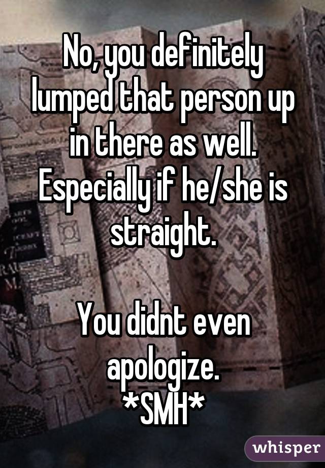 No, you definitely lumped that person up in there as well.
Especially if he/she is straight.

You didnt even apologize.
*SMH*