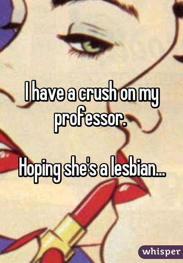 I have a crush on my professor. 

Hoping she's a lesbian...