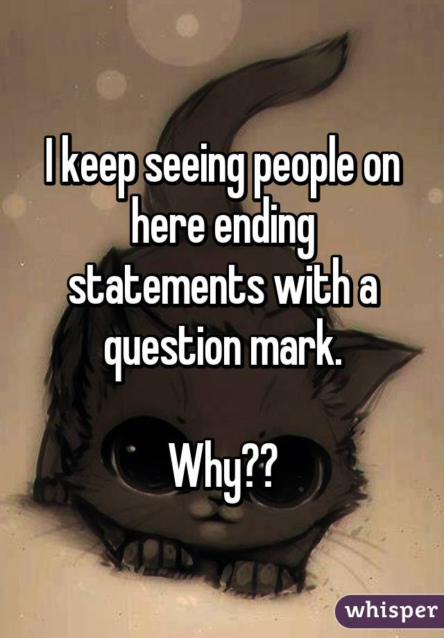 I keep seeing people on here ending statements with a question mark.

Why??