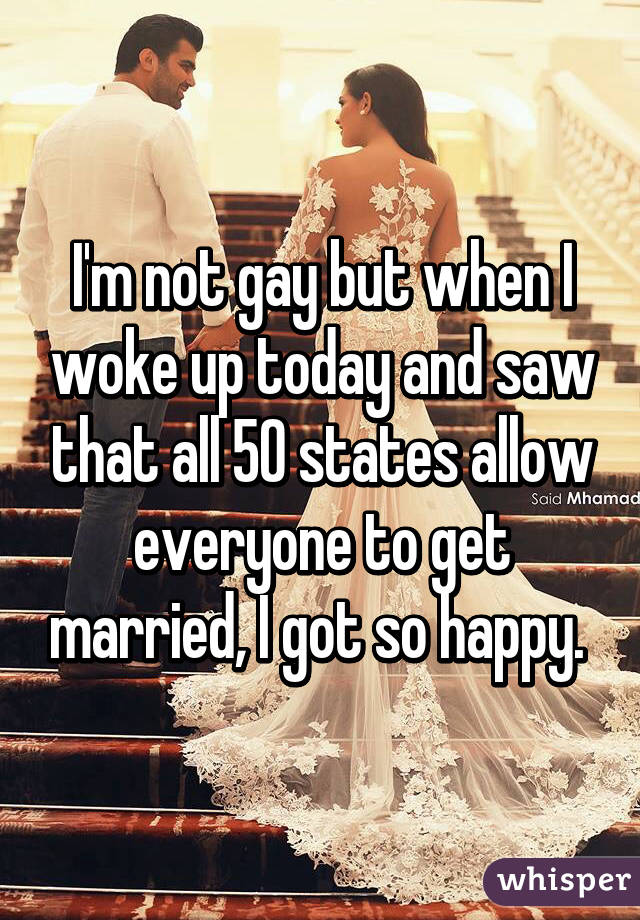 I'm not gay but when I woke up today and saw that all 50 states allow everyone to get married, I got so happy. 