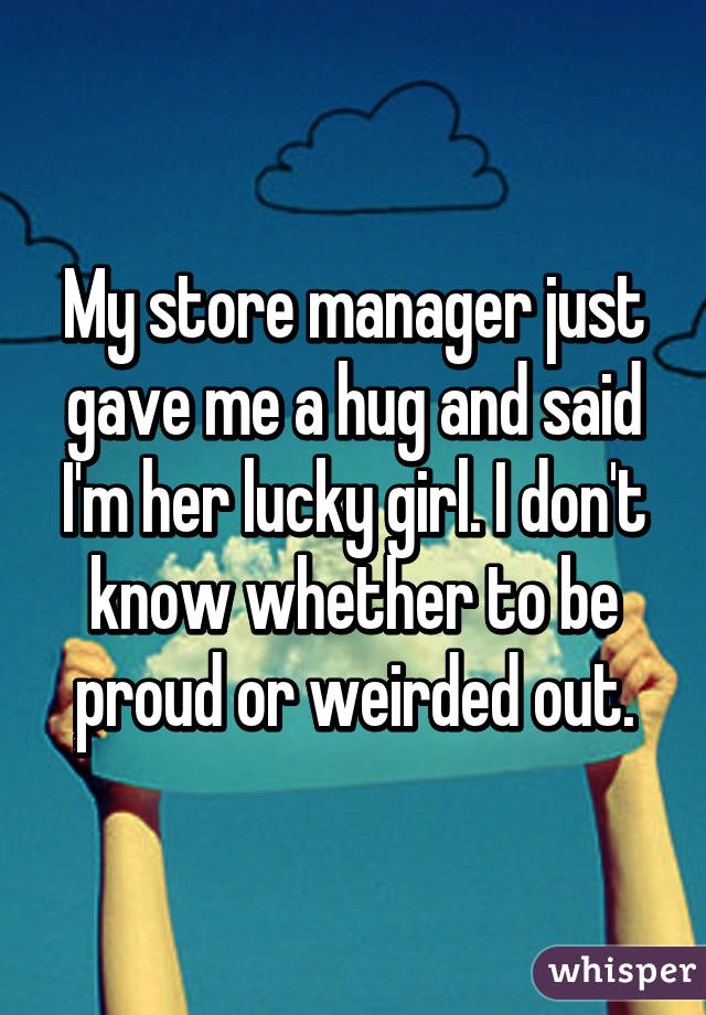 My store manager just gave me a hug and said I'm her lucky girl. I don't know whether to be proud or weirded out.