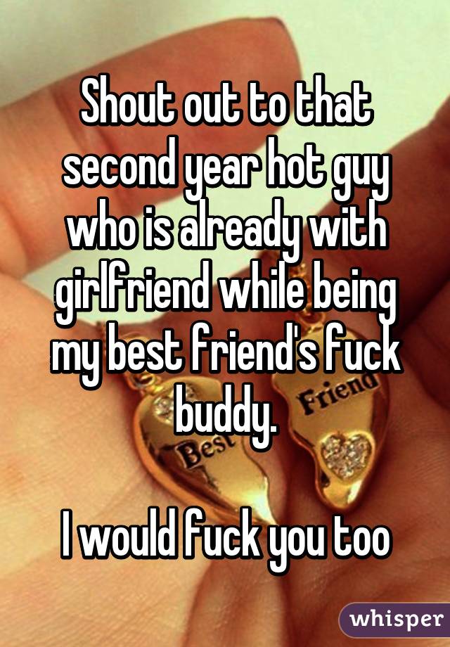 Shout out to that second year hot guy who is already with girlfriend while being my best friend's fuck buddy.

I would fuck you too