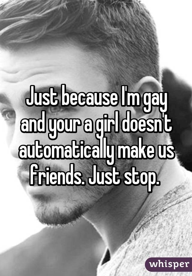 Just because I'm gay and your a girl doesn't automatically make us friends. Just stop. 