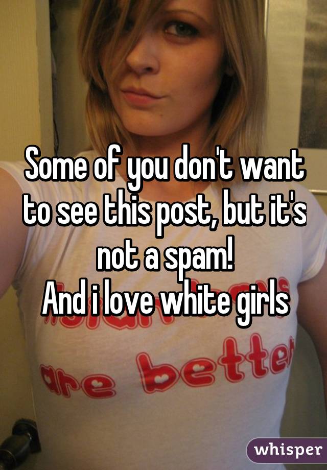 Some of you don't want to see this post, but it's not a spam!
And i love white girls