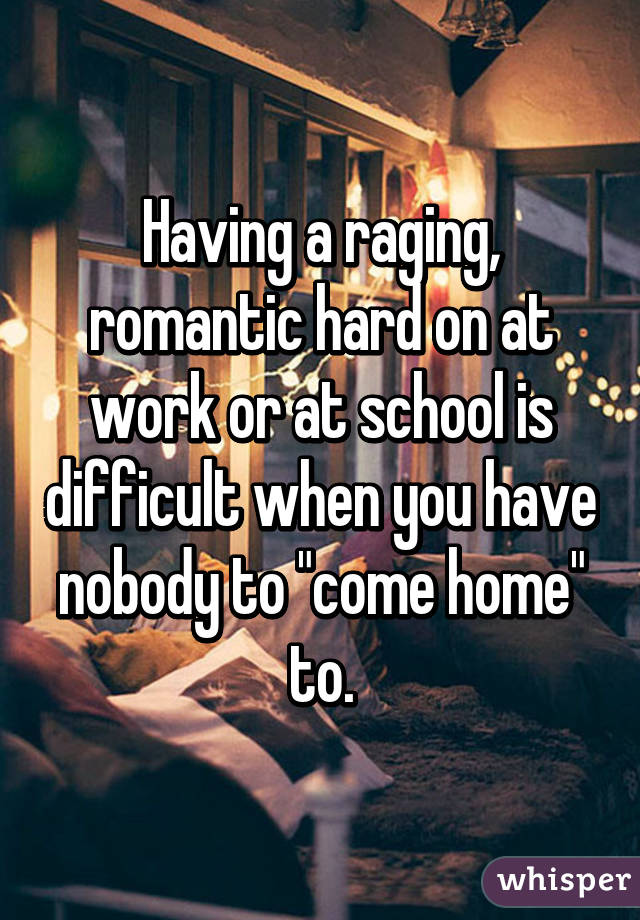 Having a raging, romantic hard on at work or at school is difficult when you have nobody to "come home" to.