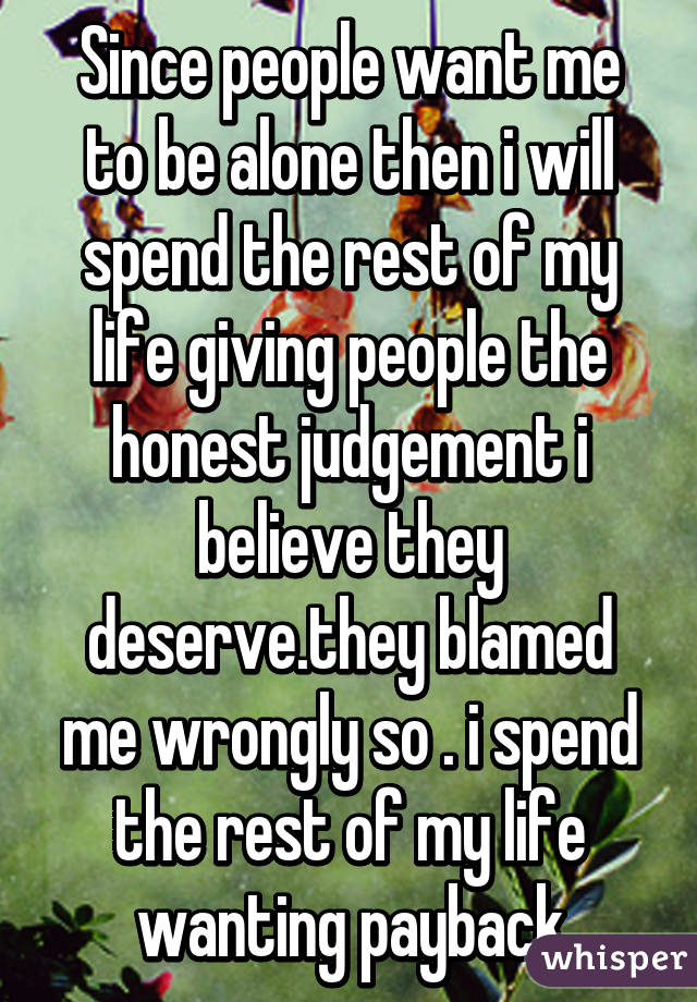 Since people want me to be alone then i will spend the rest of my life giving people the honest judgement i believe they deserve.they blamed me wrongly so . i spend the rest of my life wanting payback