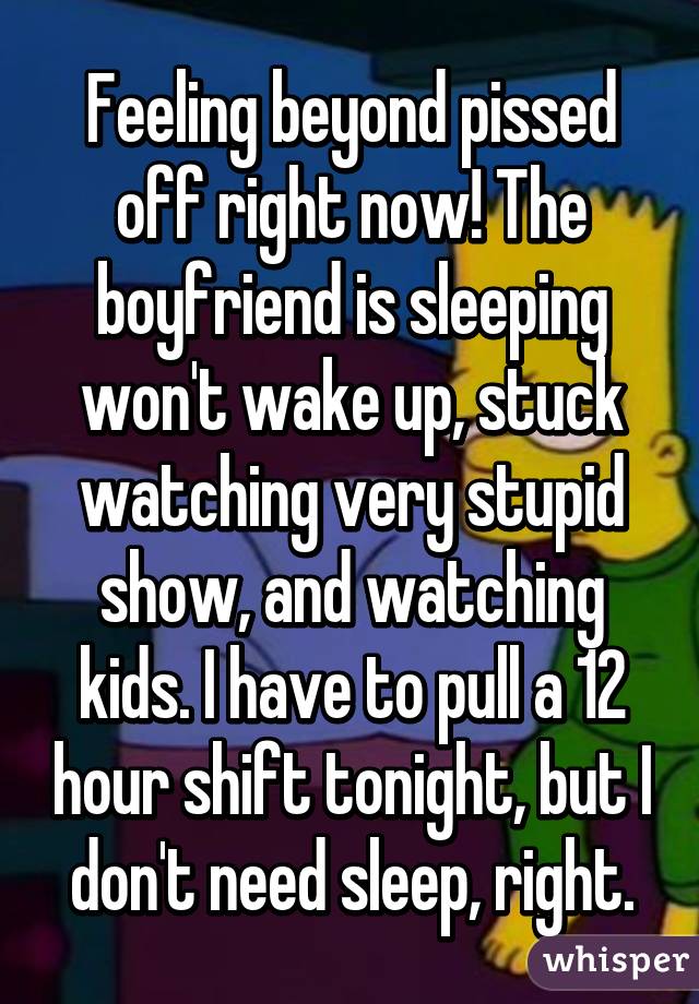 Feeling beyond pissed off right now! The boyfriend is sleeping won't wake up, stuck watching very stupid show, and watching kids. I have to pull a 12 hour shift tonight, but I don't need sleep, right.