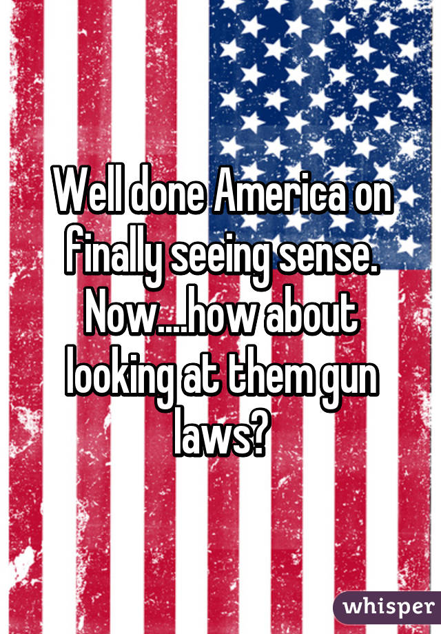 Well done America on finally seeing sense.
Now....how about looking at them gun laws?