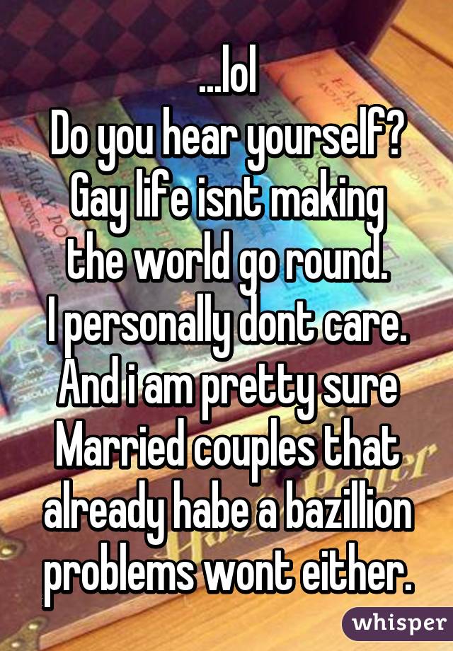 ...lol
Do you hear yourself?
Gay life isnt making the world go round.
I personally dont care.
And i am pretty sure
Married couples that already habe a bazillion problems wont either.