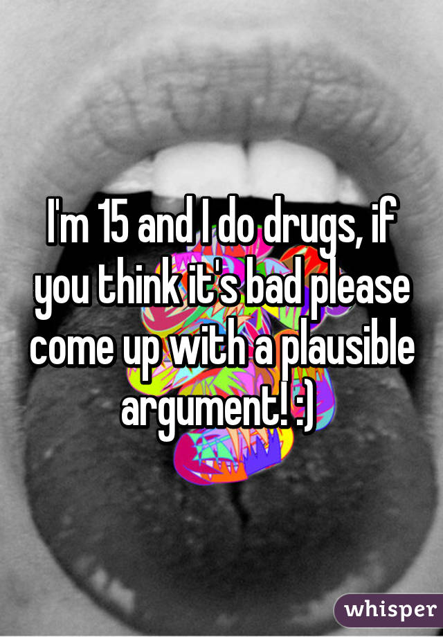 I'm 15 and I do drugs, if you think it's bad please come up with a plausible argument! :) 