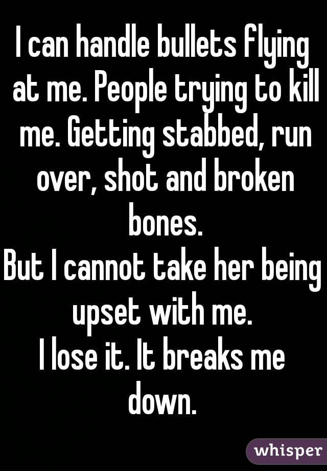 I can handle bullets flying at me. People trying to kill me. Getting stabbed, run over, shot and broken bones.
But I cannot take her being upset with me. 
I lose it. It breaks me down. 
