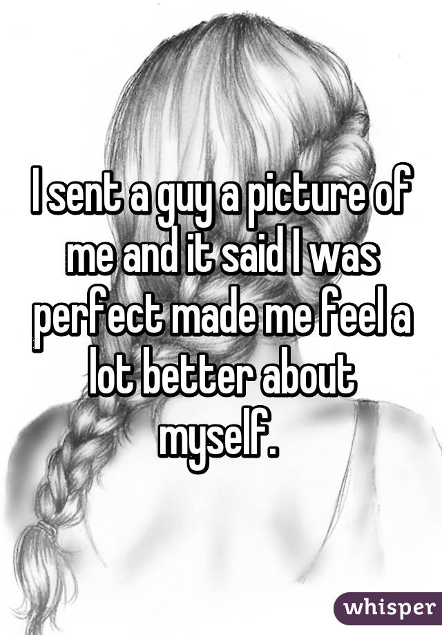 I sent a guy a picture of me and it said I was perfect made me feel a lot better about myself. 