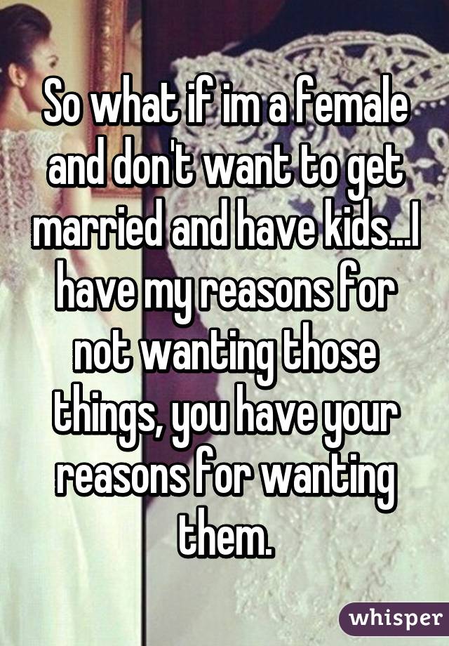 So what if im a female and don't want to get married and have kids...I have my reasons for not wanting those things, you have your reasons for wanting them.