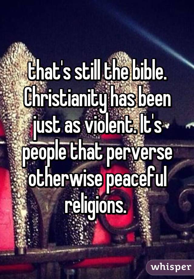 that's still the bible. Christianity has been just as violent. It's people that perverse otherwise peaceful religions. 