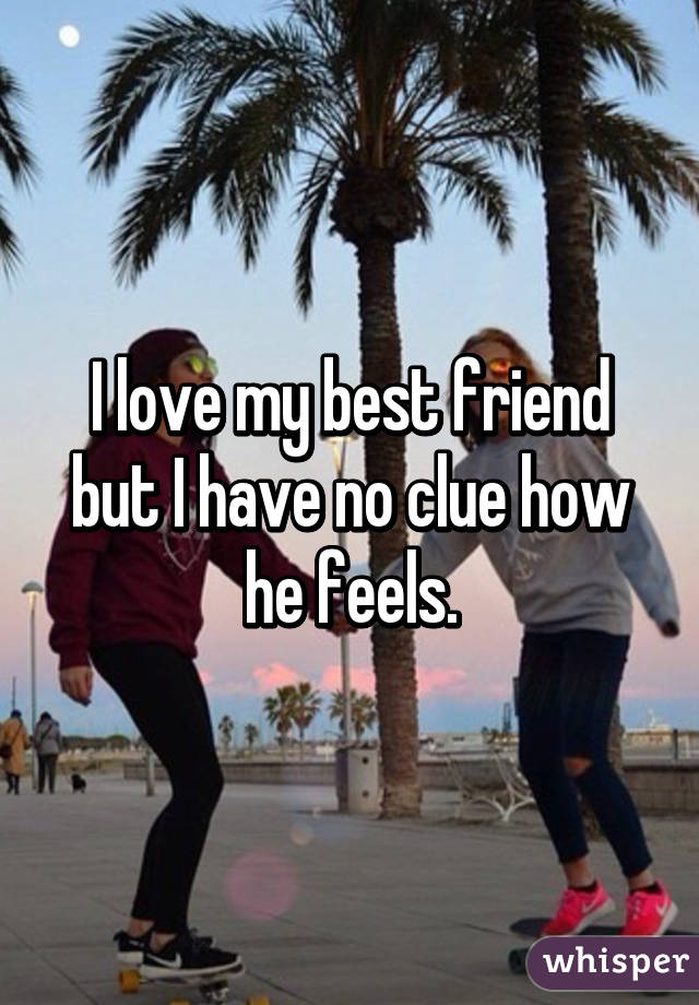 I love my best friend but I have no clue how he feels.