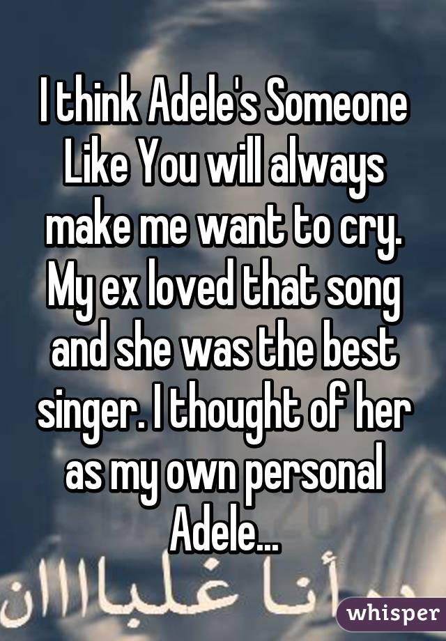 I think Adele's Someone Like You will always make me want to cry. My ex loved that song and she was the best singer. I thought of her as my own personal Adele...