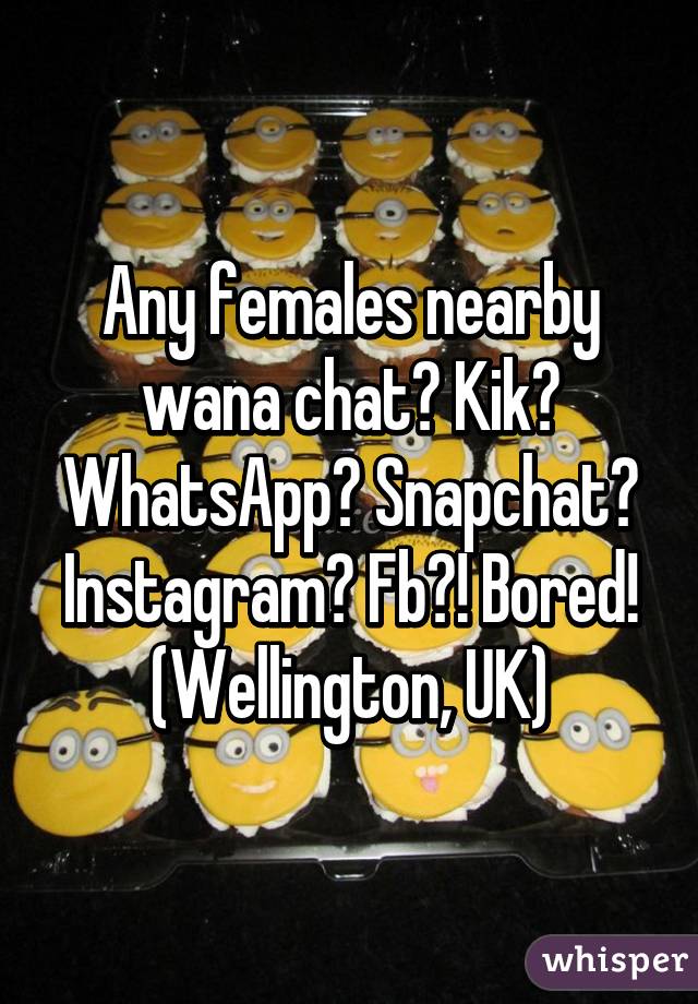 Any females nearby wana chat? Kik? WhatsApp? Snapchat? Instagram? Fb?! Bored!
(Wellington, UK)