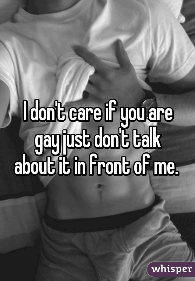 I don't care if you are gay just don't talk about it in front of me. 