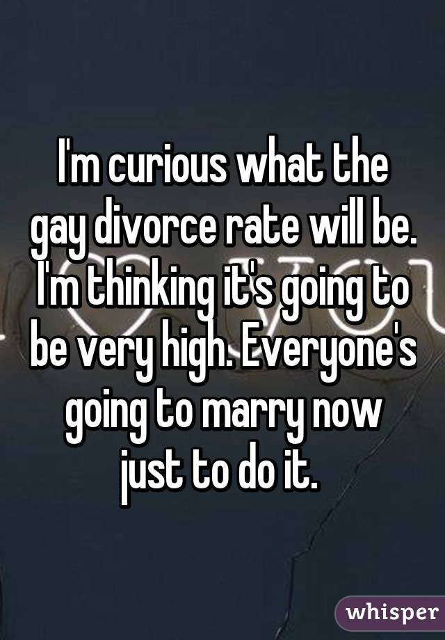 I'm curious what the gay divorce rate will be. I'm thinking it's going to be very high. Everyone's going to marry now just to do it. 