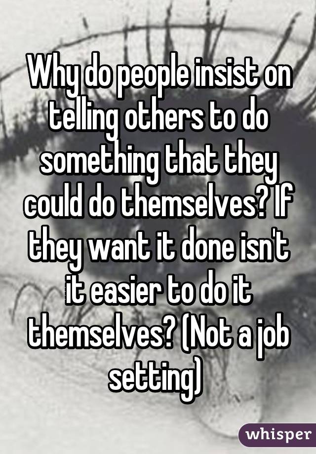 Why do people insist on telling others to do something that they could do themselves? If they want it done isn't it easier to do it themselves? (Not a job setting) 