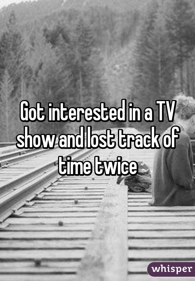 Got interested in a TV show and lost track of time twice