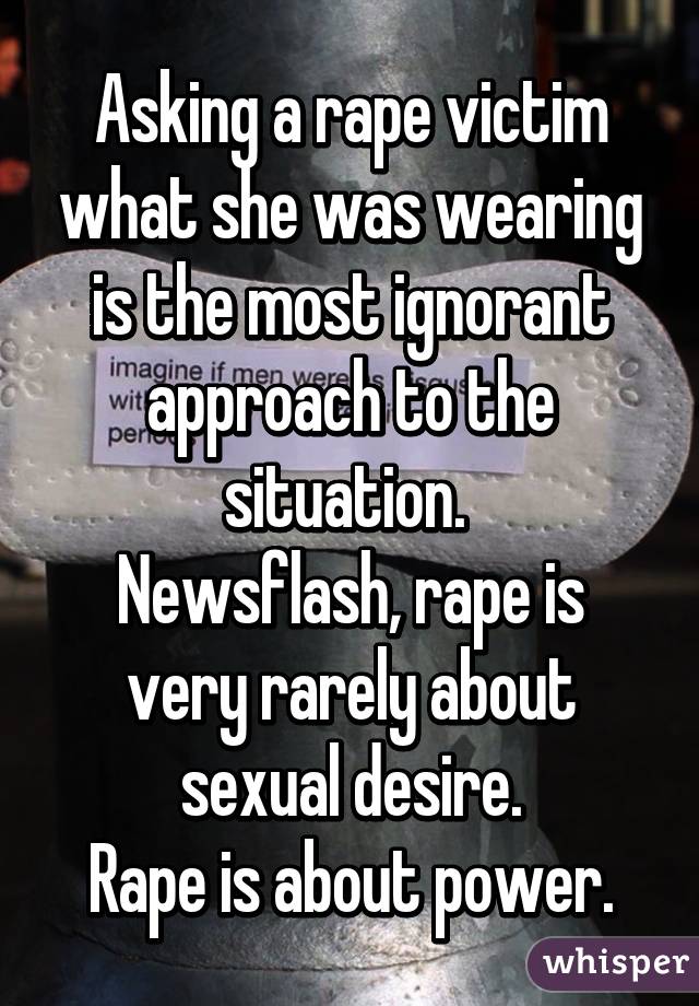 Asking a rape victim what she was wearing is the most ignorant approach to the situation. 
Newsflash, rape is very rarely about sexual desire.
Rape is about power.