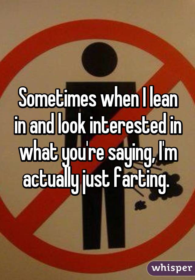 Sometimes when I lean in and look interested in what you're saying, I'm actually just farting. 