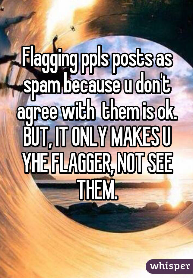 Flagging ppls posts as spam because u don't agree with  them is ok. BUT, IT ONLY MAKES U YHE FLAGGER, NOT SEE THEM.
