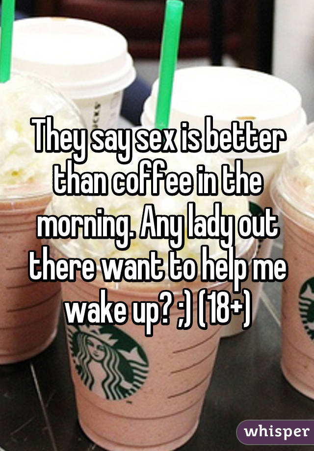 They say sex is better than coffee in the morning. Any lady out there want to help me wake up? ;) (18+)