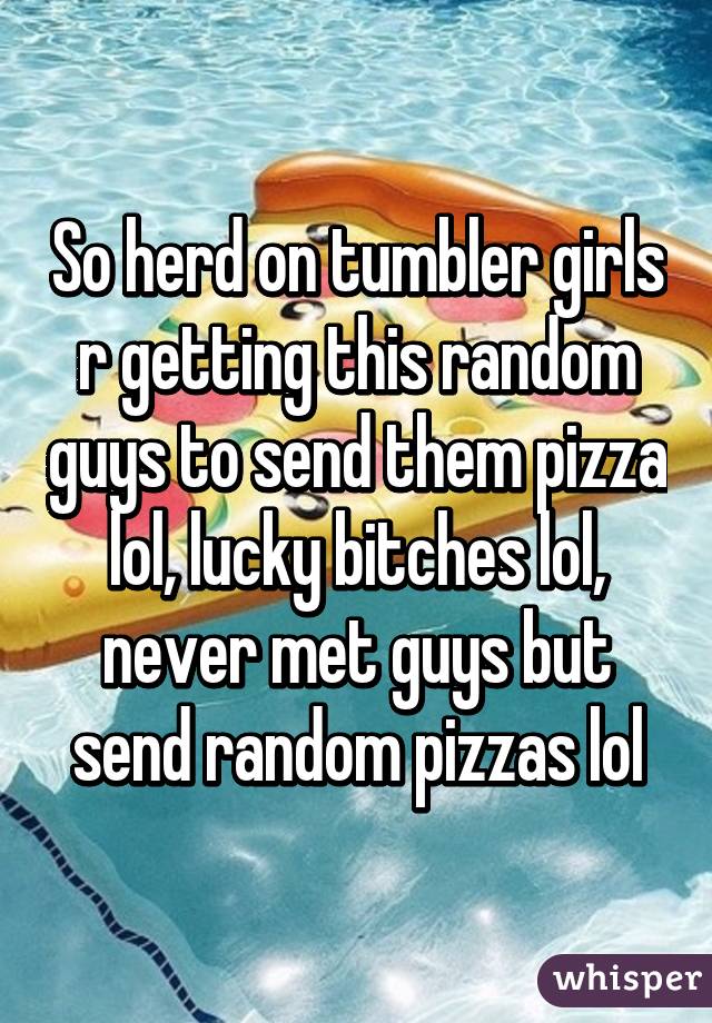 So herd on tumbler girls r getting this random guys to send them pizza lol, lucky bitches lol, never met guys but send random pizzas lol