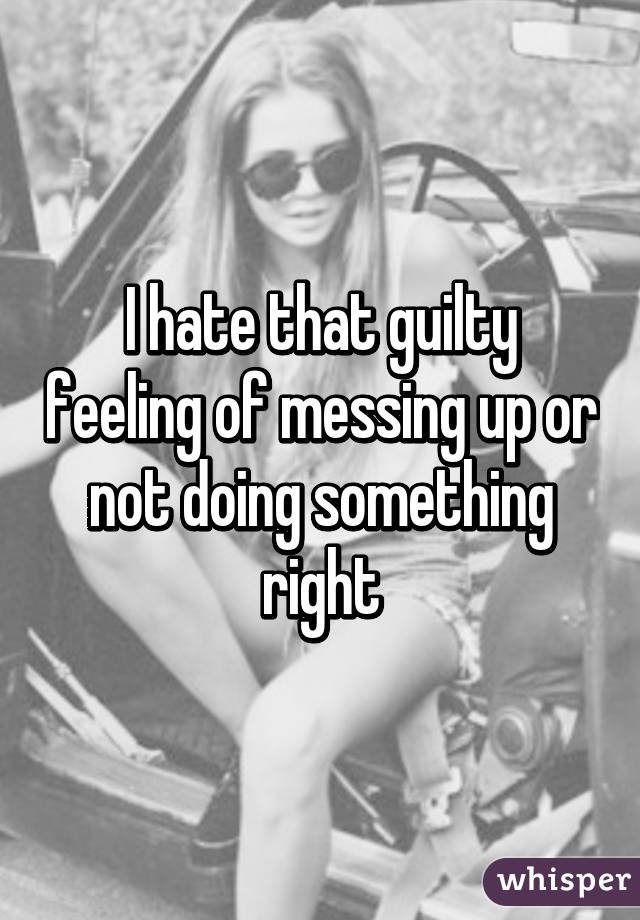 I hate that guilty feeling of messing up or not doing something right