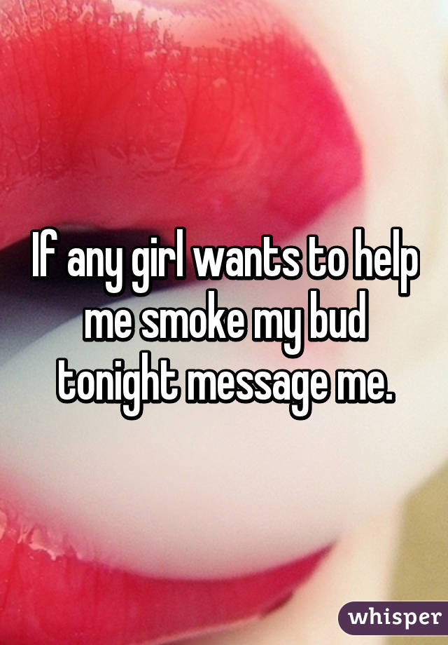 If any girl wants to help me smoke my bud tonight message me.