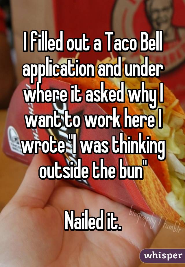 I filled out a Taco Bell application and under where it asked why I want to work here I wrote "I was thinking outside the bun"

Nailed it.