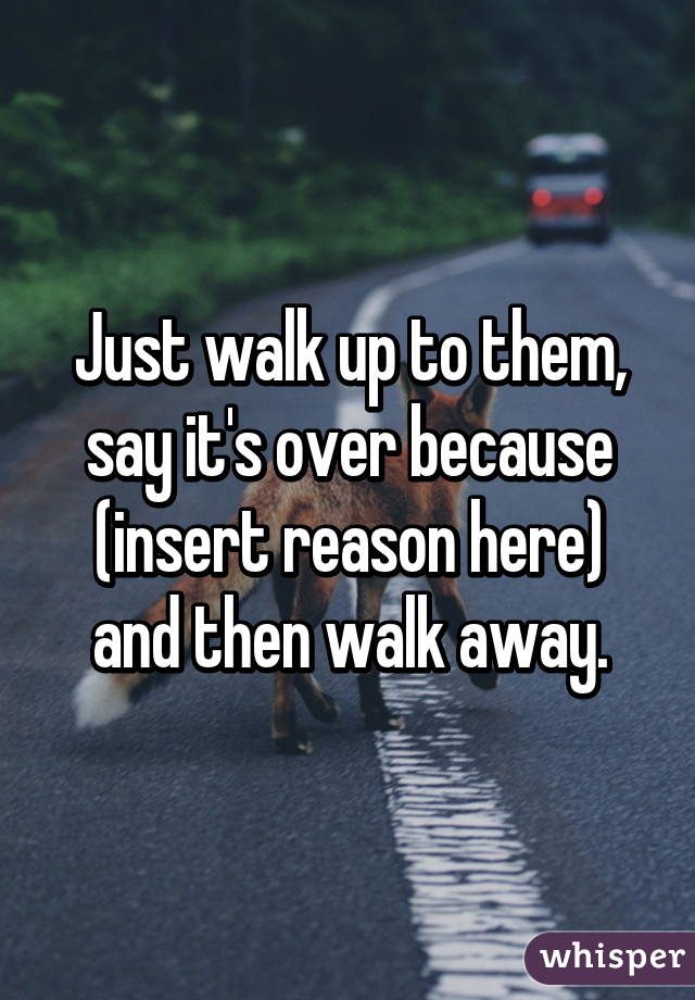 Just walk up to them, say it's over because (insert reason here) and then walk away.