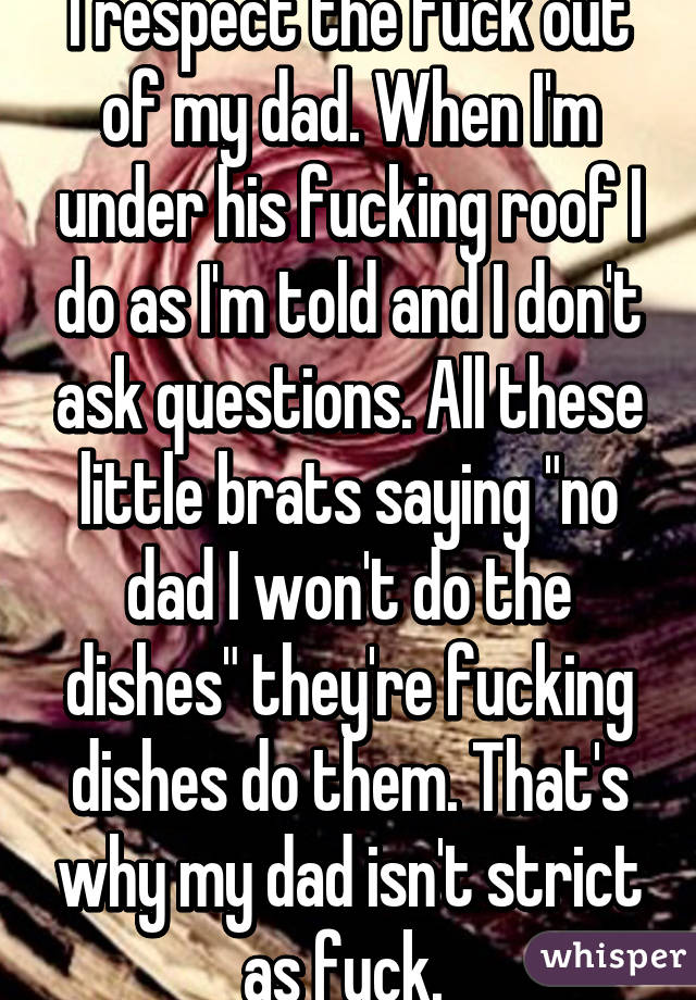 I respect the fuck out of my dad. When I'm under his fucking roof I do as I'm told and I don't ask questions. All these little brats saying "no dad I won't do the dishes" they're fucking dishes do them. That's why my dad isn't strict as fuck. 