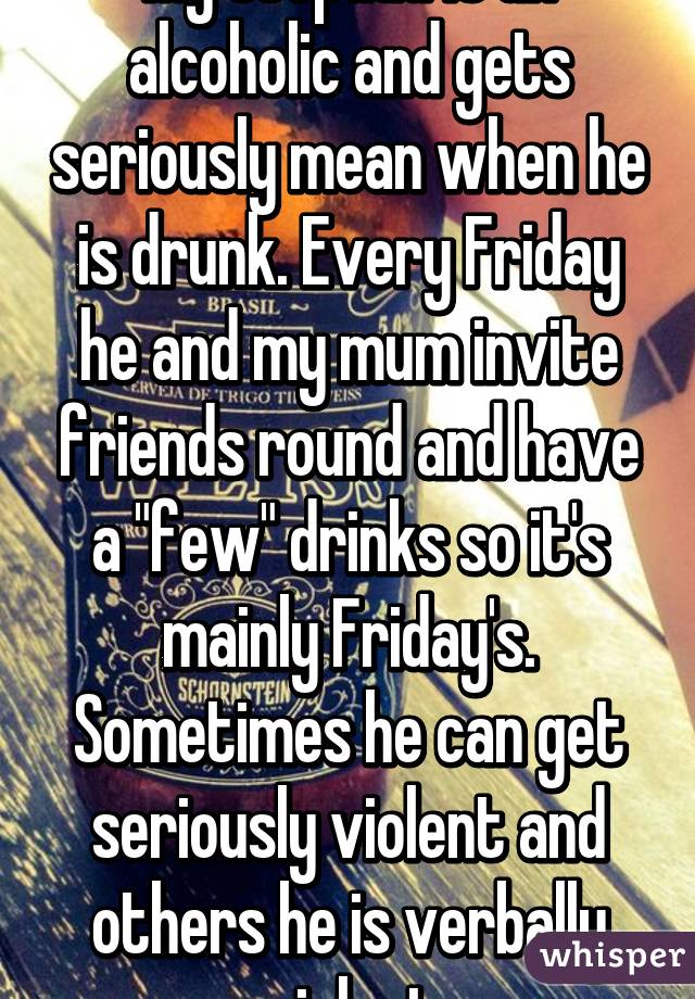 My stepdad is an alcoholic and gets seriously mean when he is drunk. Every Friday he and my mum invite friends round and have a "few" drinks so it's mainly Friday's. Sometimes he can get seriously violent and others he is verbally violent