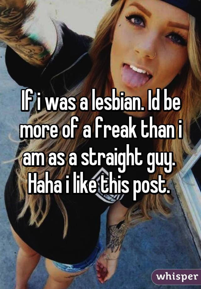 If i was a lesbian. Id be more of a freak than i am as a straight guy.  Haha i like this post. 