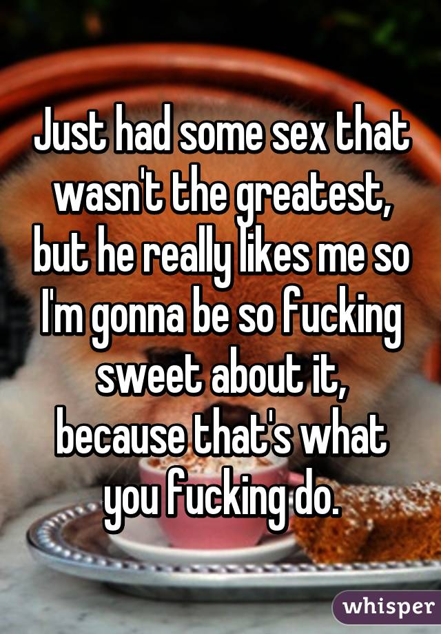 Just had some sex that wasn't the greatest, but he really likes me so I'm gonna be so fucking sweet about it, because that's what you fucking do.